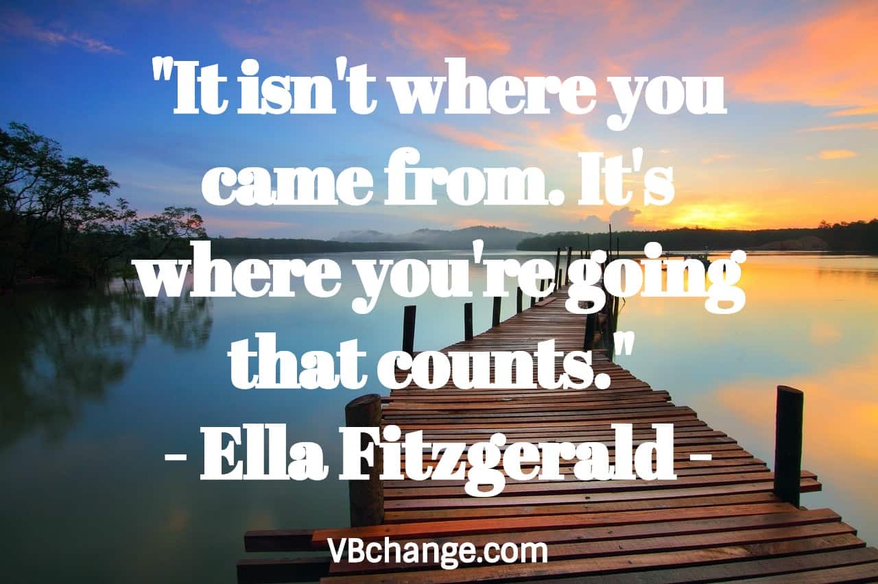 "It isn't where you came from. It's where you're going that counts." 
- Ella Fitzgerald